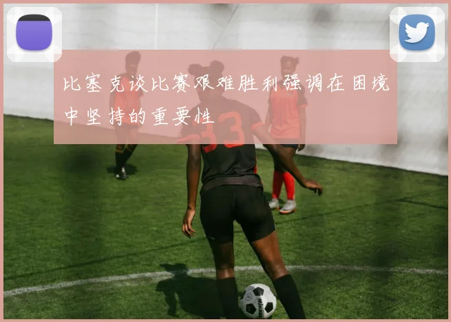 比塞克谈比赛艰难胜利强调在困境中坚持的重要性