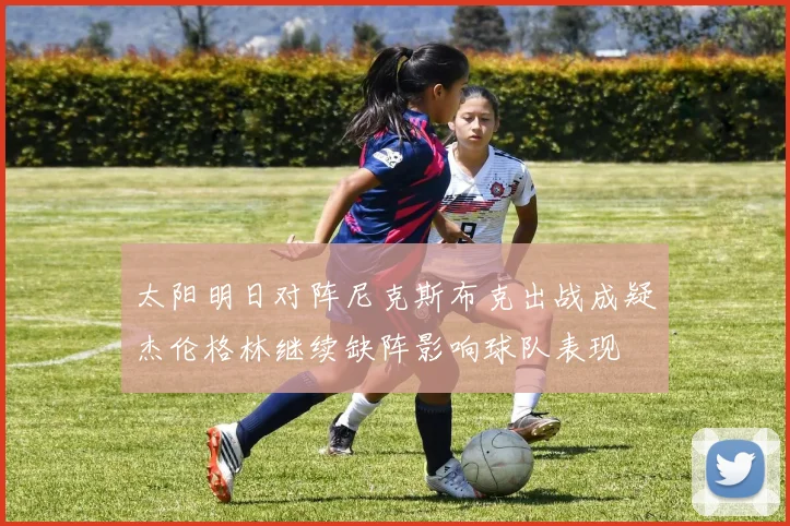 太阳明日对阵尼克斯布克出战成疑杰伦格林继续缺阵影响球队表现