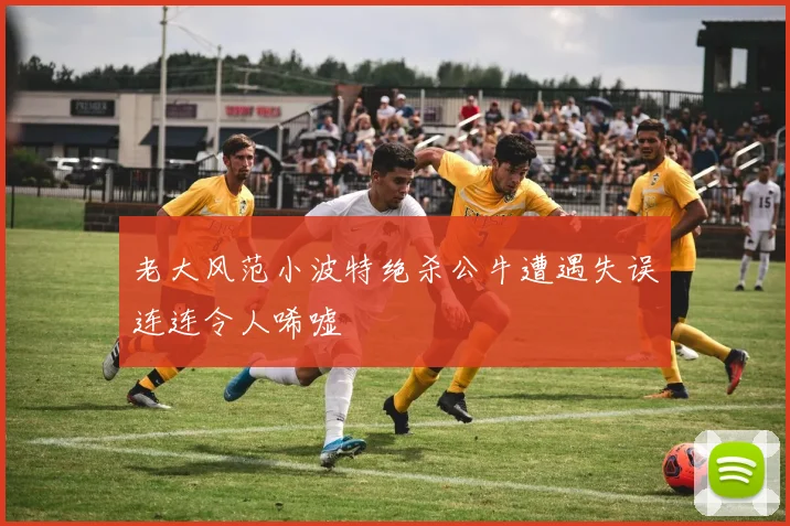 老大风范小波特绝杀公牛遭遇失误连连令人唏嘘