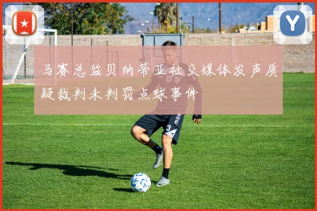 马赛总监贝纳蒂亚社交媒体发声质疑裁判未判罚点球事件