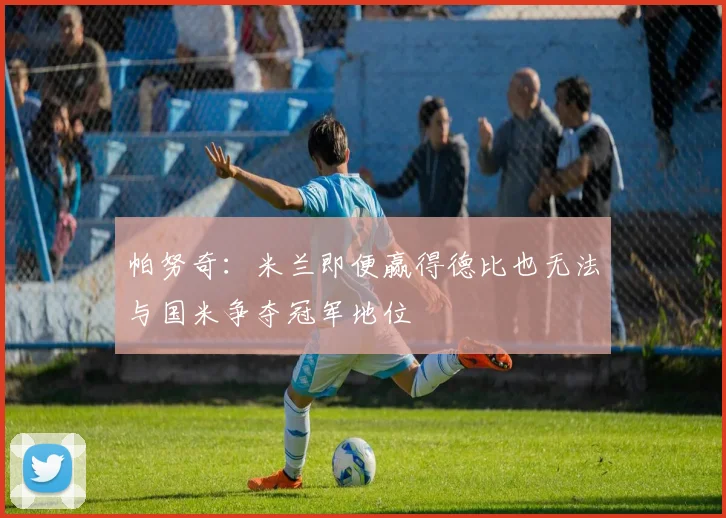 帕努奇：米兰即便赢得德比也无法与国米争夺冠军地位