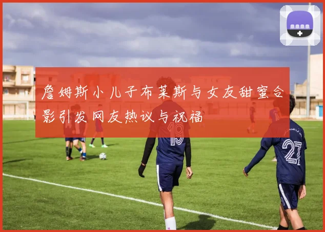 詹姆斯小儿子布莱斯与女友甜蜜合影引发网友热议与祝福