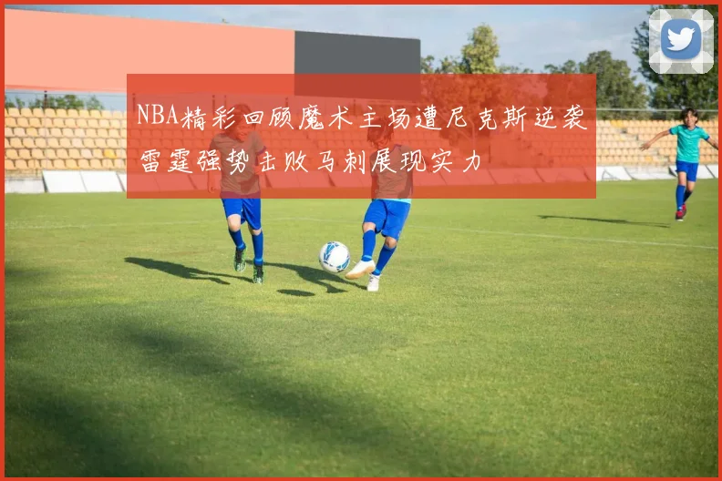 NBA精彩回顾魔术主场遭尼克斯逆袭雷霆强势击败马刺展现实力