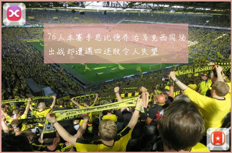 76人本赛季恩比德乔治马克西同场出战却遭遇四连败令人失望