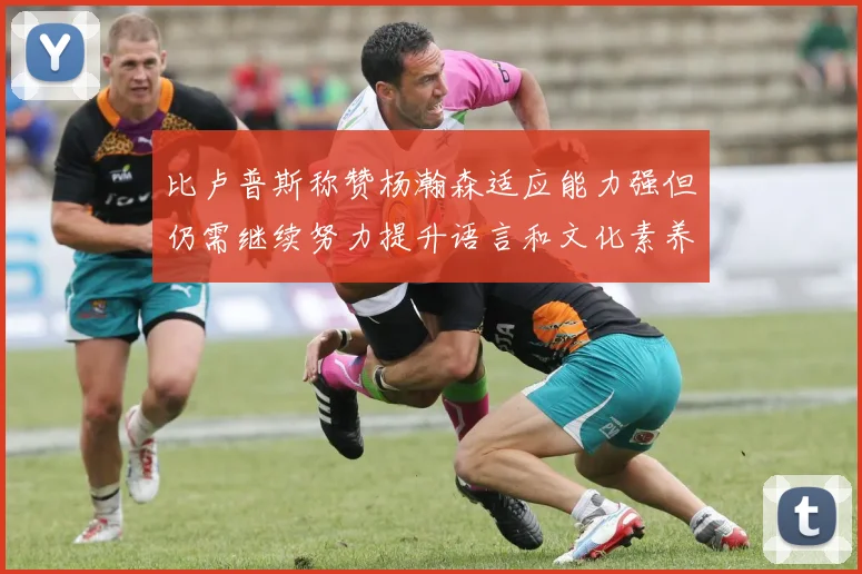 比卢普斯称赞杨瀚森适应能力强但仍需继续努力提升语言和文化素养