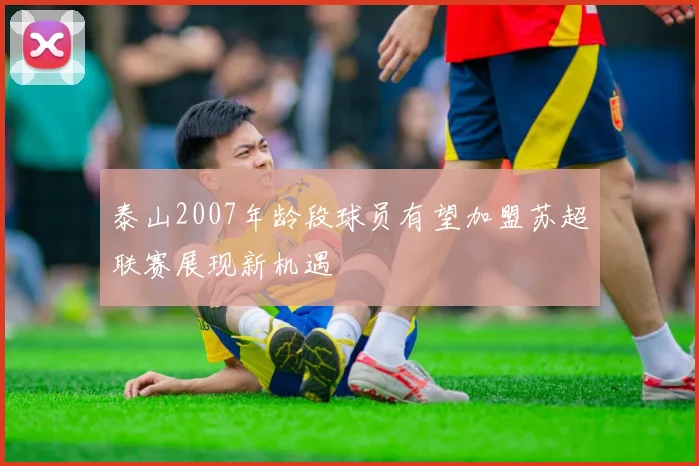 泰山2007年龄段球员有望加盟苏超联赛展现新机遇