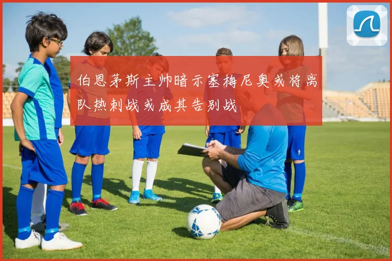 伯恩茅斯主帅暗示塞梅尼奥或将离队热刺战或成其告别战