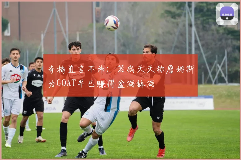 夸梅直言不讳：若我天天称詹姆斯为GOAT早已赚得盆满钵满
