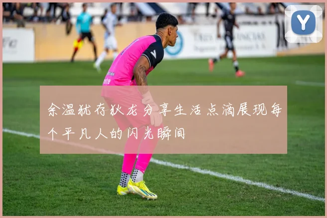 余温犹存狄龙分享生活点滴展现每个平凡人的闪光瞬间