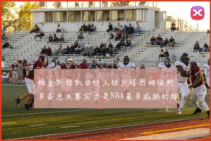 帕金斯称凯尔特人缺少塔图姆依然具备总决赛实力是NBA最具威胁的球队