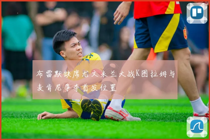 布雷默缺席尤文米兰大战K图拉姆与麦肯尼争夺首发位置