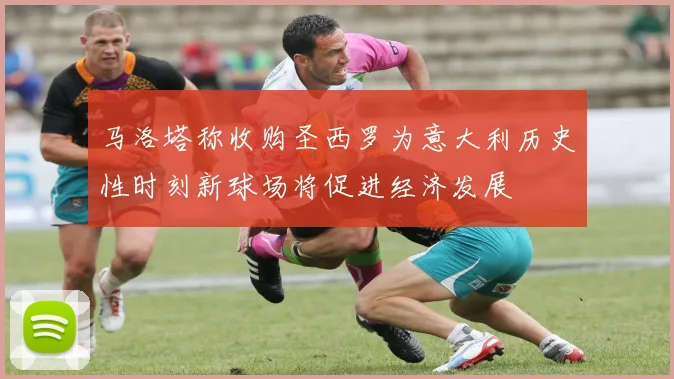 马洛塔称收购圣西罗为意大利历史性时刻新球场将促进经济发展