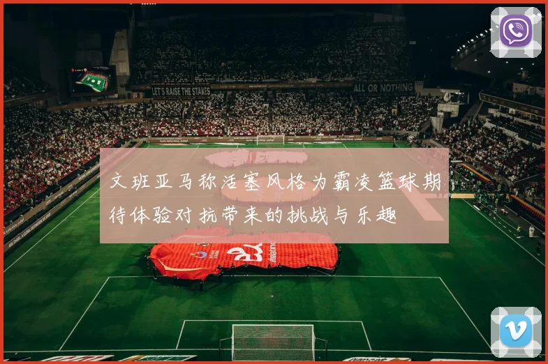 文班亚马称活塞风格为霸凌篮球期待体验对抗带来的挑战与乐趣