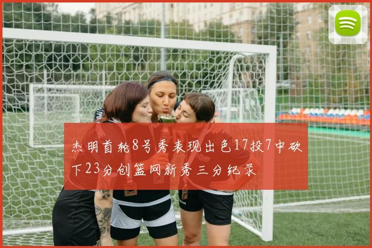 杰明首轮8号秀表现出色17投7中砍下23分创篮网新秀三分纪录