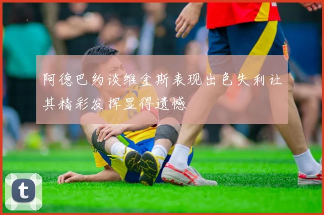 阿德巴约谈维金斯表现出色失利让其精彩发挥显得遗憾