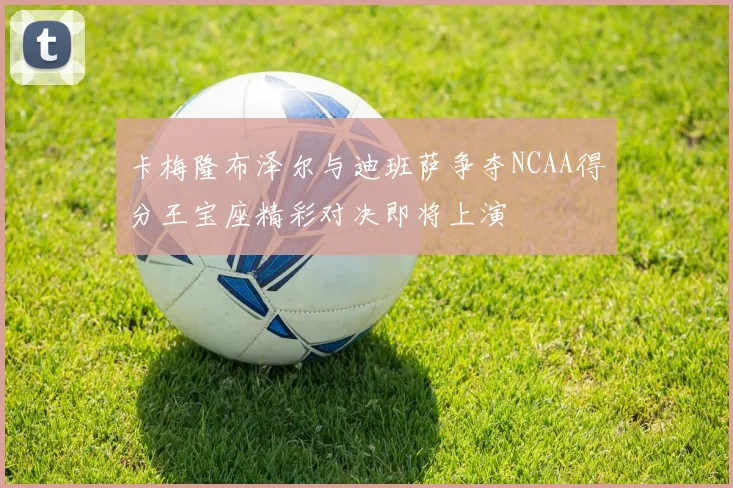 卡梅隆布泽尔与迪班萨争夺NCAA得分王宝座精彩对决即将上演